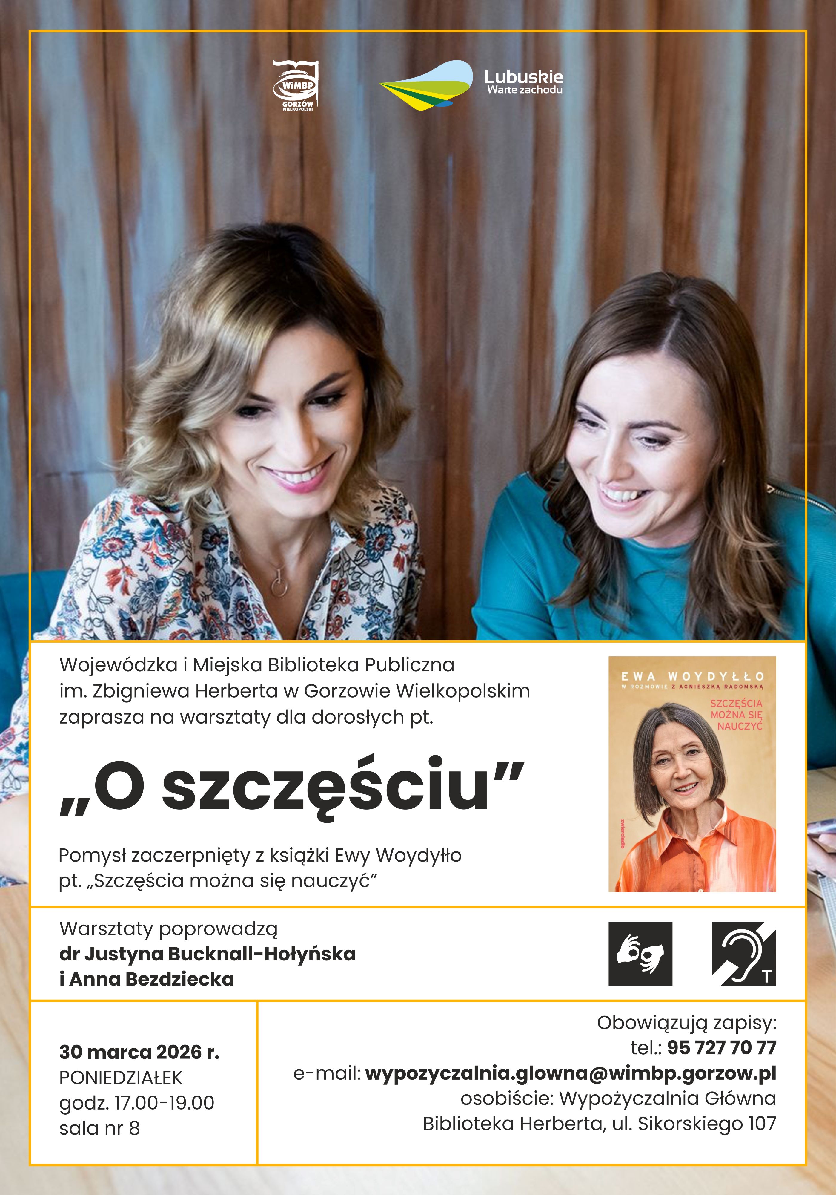 Plakat zapraszający na&nbsp;warsztaty dla dorosłych pt. &bdquo;O szczęściu&rdquo;, organizowane przez Wojew&oacute;dzką i&nbsp;Miejską Bibliotekę Publiczną im. Zbigniewa Herberta w&nbsp;Gorzowie Wielkopolskim. Na zdjęciu dwie uśmiechnięte kobiety siedzące przy stole. Warsztaty inspirowane są książką Ewy Woydyłło &bdquo;Szczęścia można się nauczyć&rdquo;. Zajęcia poprowadzą dr Justyna Bucknall-Hołyńska i&nbsp;Anna Bezdziecka. Odbędą się 30 marca 2026 roku (poniedziałek) w&nbsp;godz. 17.00&ndash;19.00 w&nbsp;sali nr 8 Biblioteki Herberta przy ul. Sikorskiego 107. Obowiązują zapisy telefoniczne i&nbsp;mailowe. Na plakacie widoczna jest także okładka książki Ewy Woydyłło oraz&nbsp;logotypy WiMBP i&nbsp;&bdquo;Lubuskie Warte zachodu&rdquo;.