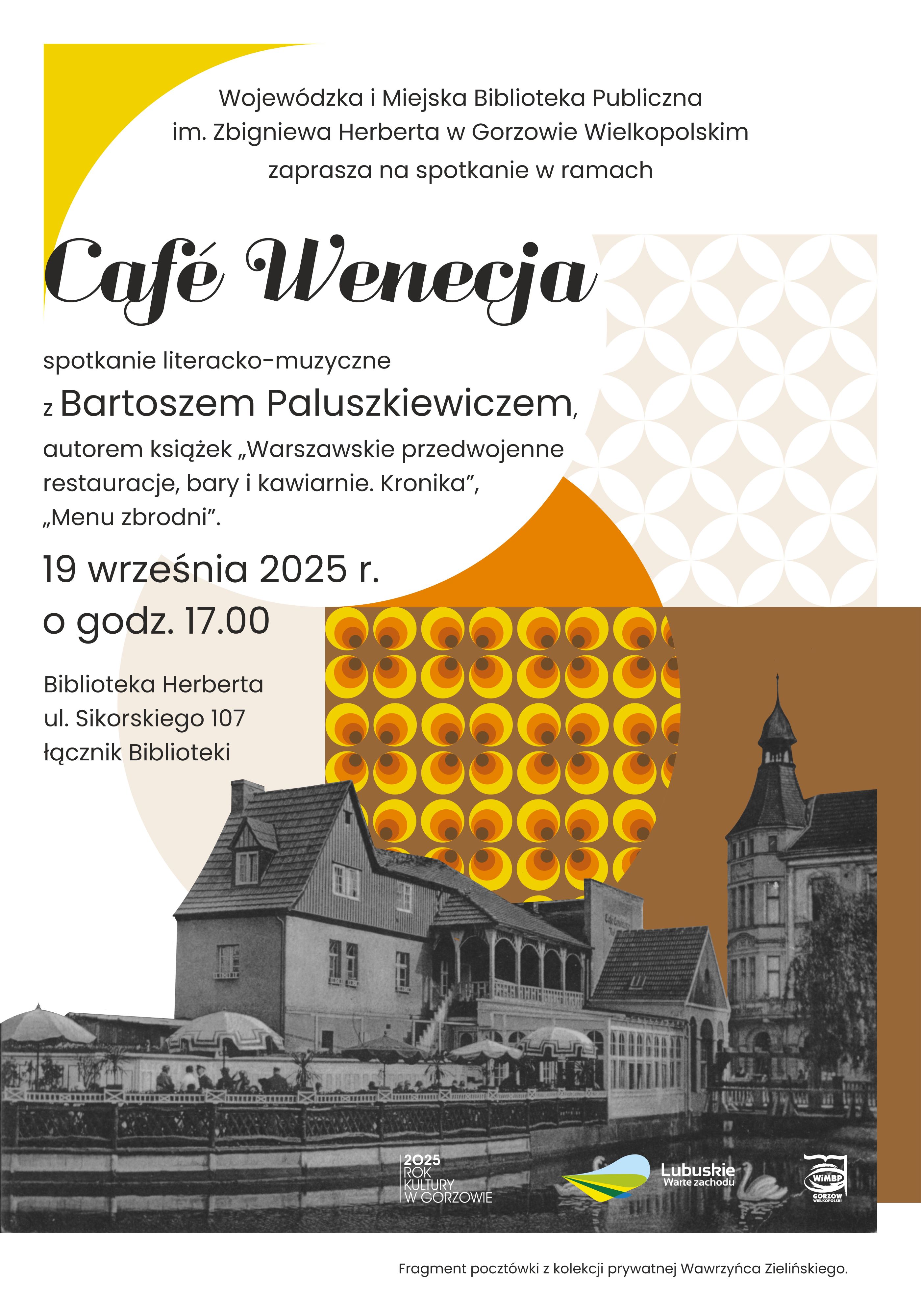 Plakat promujący wydarzenie pod nazwą &bdquo;Caf&eacute; Wenecja&rdquo;, kt&oacute;re odbędzie się w&nbsp;Wojew&oacute;dzkiej i&nbsp;Miejskiej Bibliotece Publicznej im. Zbigniewa Herberta w&nbsp;Gorzowie Wielkopolskim. Spotkanie literacko-muzyczne z&nbsp;Bartoszem Paluszkiewiczem, autorem książek o&nbsp;warszawskich restauracjach i&nbsp;kawiarniach, odbędzie się 19 września 2025 roku o&nbsp;godzinie 17:00 w&nbsp;Bibliotece Herberta przy ul. Sikorskiego 107, w&nbsp;łączniku Biblioteki. Grafika przedstawiająca czarno-białą fotografię budynku na&nbsp;tle kolorowego wzoru z&nbsp;powtarzającymi się ż&oacute;łto-pomarańczowymi okręgami. Fragment fotografii przedstawia kamienicę, w&nbsp;kt&oacute;rej mieściła się restauracja "Wenecja" w&nbsp;Gorzowie Wielkopolskim. Fragment wykorzystanej poczt&oacute;wki pochodzi z&nbsp;kolekcji prywatnej Wawrzyńca Zielińskiego znajdującej się w&nbsp;zbiorach WiMBP im. Z. Herberta w&nbsp;Gorzowie Wielkopolskim. Na dole plakatu znajdują się loga Wojew&oacute;dztwa Lubuskiego, WiMBP i&nbsp;2025 Rok Kultury w&nbsp;Gorzowie.