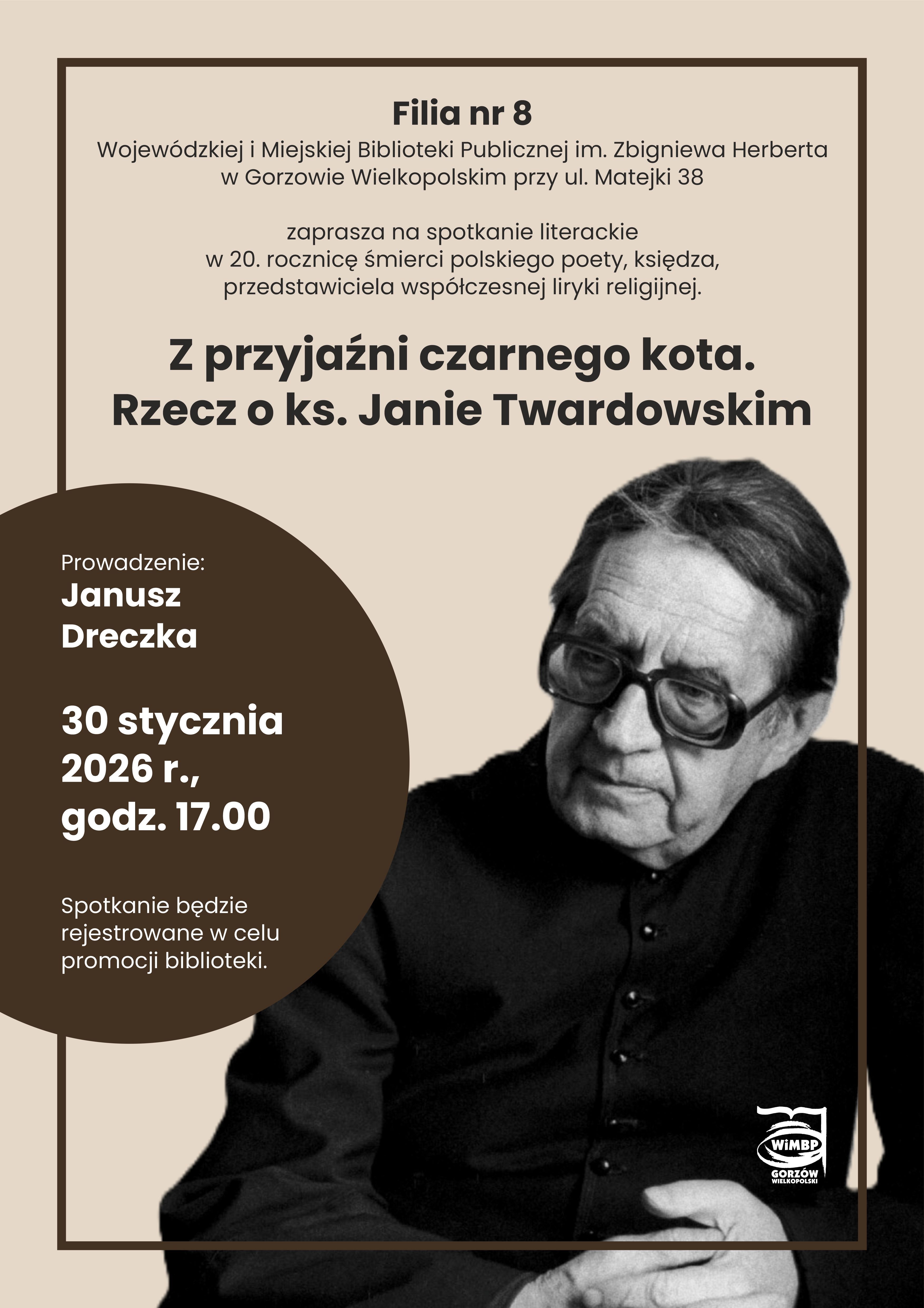 Plakat zapraszający na&nbsp;spotkanie literackie. Filia nr 8 Wojew&oacute;dzkiej i&nbsp;Miejskiej Biblioteki Publicznej im. Zbigniewa Herberta w&nbsp;Gorzowie Wielkopolskim przy ul. Matejki 38 zaprasza na&nbsp;spotkanie literackie w&nbsp;20. rocznicę śmierci polskiego poety, księdza, przedstawiciela wsp&oacute;łczesnej liryki religijnej. Z przyjaźni czarnego kota. Rzecz o&nbsp;ks. Janie Twardowskim Prowadzenie: Janusz Dreczka 30 stycznia 2026 r., godz. 17.00 Spotkanie będzie rejestrowane w&nbsp;celu promocji biblioteki.  Na plakacie po prawej stronie fotografia w&nbsp;dużym zbliżeniu księdza Jana Twardowskiego w&nbsp;okularach i&nbsp;sutannie, z&nbsp;rękami złożonymi na&nbsp;kolanach. Logotyp WIMBP Gorz&oacute;w w&nbsp;prawym dolnym rogu.