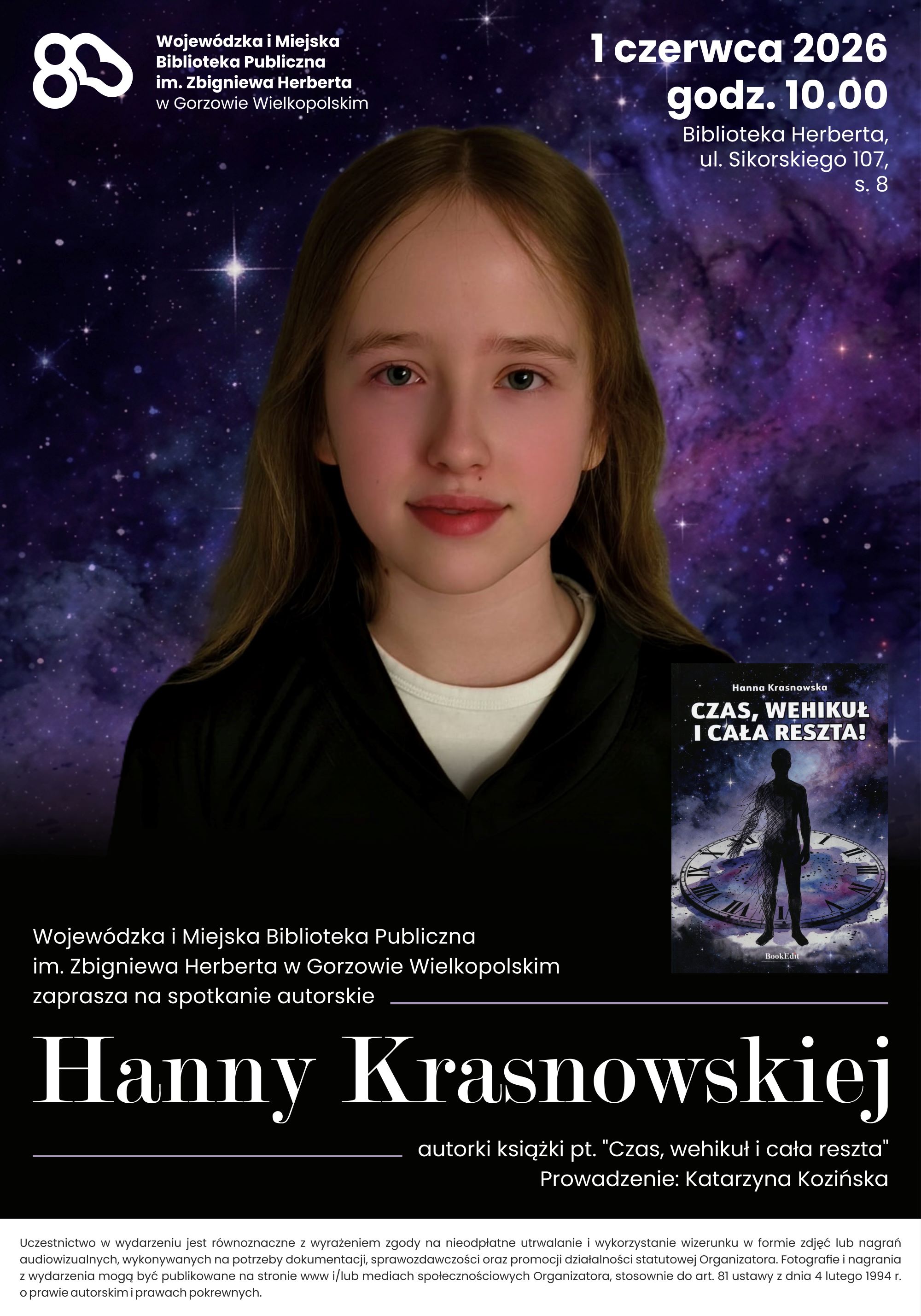 Plakat promujący spotkanie autorskie Hanny Krasnowskiej w&nbsp;Wojew&oacute;dzkiej i&nbsp;Miejskiej Bibliotece Publicznej im. Zbigniewa Herberta w&nbsp;Gorzowie Wielkopolskim. Na tle kosmicznej galaktyki znajduje się portret młodej autorki. Obok widoczna jest okładka książki &bdquo;Czas, wehikuł i&nbsp;cała reszta&rdquo;. Wydarzenie odbędzie się 1 czerwca 2026 roku o&nbsp;godz. 10.00 w&nbsp;Bibliotece Herberta przy ul. Sikorskiego 107. Spotkanie poprowadzi Katarzyna Kozińska. Nota: Uczestnictwo w&nbsp;wydarzeniu jest r&oacute;wnoznaczne z&nbsp;wyrażeniem zgody na&nbsp;nieodpłatne utrwalanie i&nbsp;wykorzystywanie wizerunku w&nbsp;formie zdjęć lub&nbsp;nagrań audiowizualnych, wykorzystywanych na&nbsp;potrzeby dokumentacji, sprawozdawczości oraz&nbsp;promocji działalności statutowej Organizatora. Fotografie i&nbsp;nagrania z&nbsp;wydarzenia mogą być publikowane na&nbsp;stronie www i/lub mediach społecznościowych Organizatora, stosownie do art. 81 ustawy z&nbsp;dnia 4 lutego 1994r. o&nbsp;prawie autorskim i&nbsp;prawach pokrewnych.
