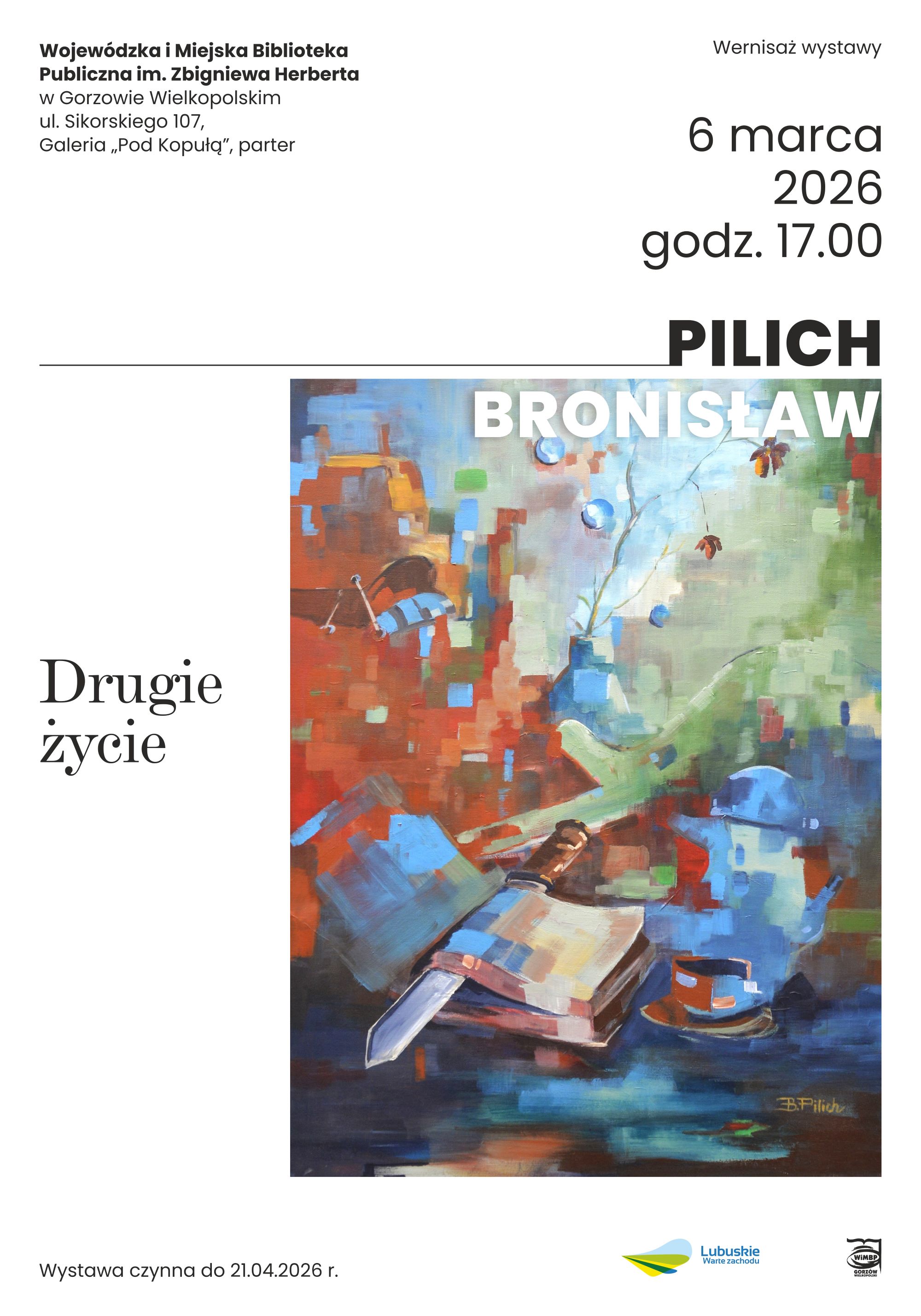 Plakat wystawy malarstwa Bronisława Pilicha zatytułowanej &bdquo;Drugie życie&rdquo;. Po prawej stronie znajduje się reprodukcja barwnego, abstrakcyjno-figuratywnego obrazu przedstawiającego książkę z&nbsp;nożem wbitym w&nbsp;jej grzbiet, filiżankę oraz&nbsp;fragmenty miejskiego pejzażu i&nbsp;roślin, utrzymane w&nbsp;intensywnych odcieniach czerwieni, błękitu i&nbsp;zieleni. Po lewej stronie plakatu widoczny tytuł wystawy &bdquo;Drugie życie&rdquo;. U g&oacute;ry zamieszczono informacje o&nbsp;wernisażu: 6 marca 2026 roku, godzina 17.00, Wojew&oacute;dzka i&nbsp;Miejska Biblioteka Publiczna im. Zbigniewa Herberta w&nbsp;Gorzowie Wielkopolskim, Galeria &bdquo;Pod Kopułą&rdquo;. Na dole informacja, że&nbsp;wystawa czynna jest do 21 kwietnia 2026 roku oraz&nbsp;logotypy instytucji partnerskich, w&nbsp;tym &bdquo;Lubuskie Warte zachodu&rdquo;.