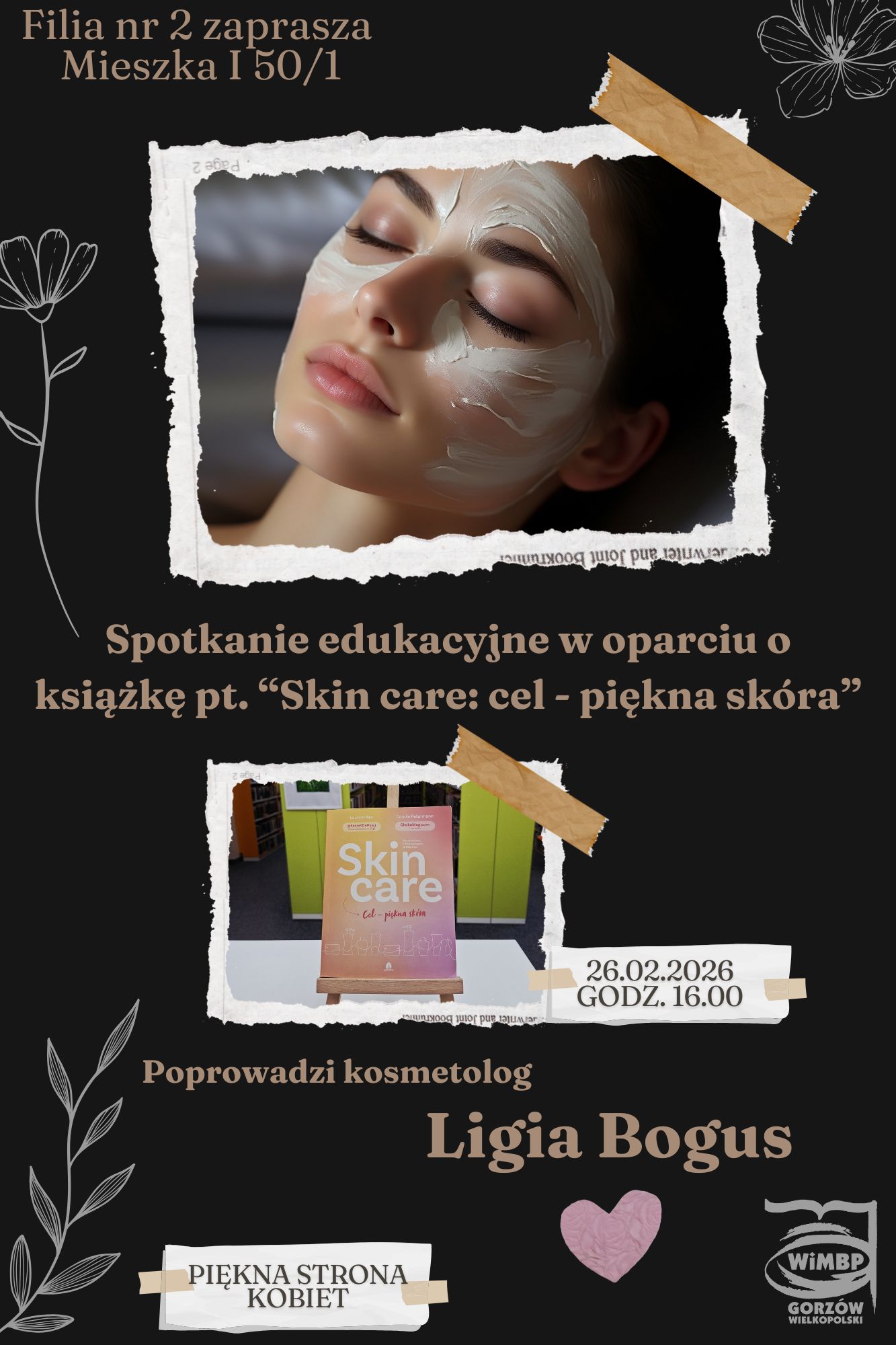 Plakat spotkania edukacyjnego &bdquo;Zimowa pielęgnacja sk&oacute;ry".  Na czarnym tle plakatu, w&nbsp;lewym g&oacute;rnym rogu informacja w&nbsp;kolorze jasnego brązu o&nbsp;Fili oraz&nbsp;adresie.  Po prawej stronie w&nbsp;g&oacute;rnym rogu szkic kwiatka w&nbsp;kolorze jasnym szarym.  Pod informacją o&nbsp;filii zdjęcie twarzy kobiety w&nbsp;maseczce pielęgnacyjnej. Obok zdjęcia kolejny szkic kwiatka w&nbsp;kolorze jasnym szarym.  Na środku plakatu informacja, r&oacute;wnież w&nbsp;kolorze jasnego brązu, o&nbsp;spotkaniu oraz&nbsp;o książce, w&nbsp;oparciu, o&nbsp;kt&oacute;rą odbędzie się to spotkanie. Pod informacją zdjęcie książki oraz&nbsp;data i&nbsp;godzina spotkania.  Poniżej zdjęcia książki imię i&nbsp;nazwisko prowadzącej. Na dole plakatu po prawej stronie logo biblioteki, obok serduszko w&nbsp;kolorze brudnego r&oacute;żu.  W dolnym lewym rogu szkic gałązki oraz&nbsp;napis: piękna strona kobiet