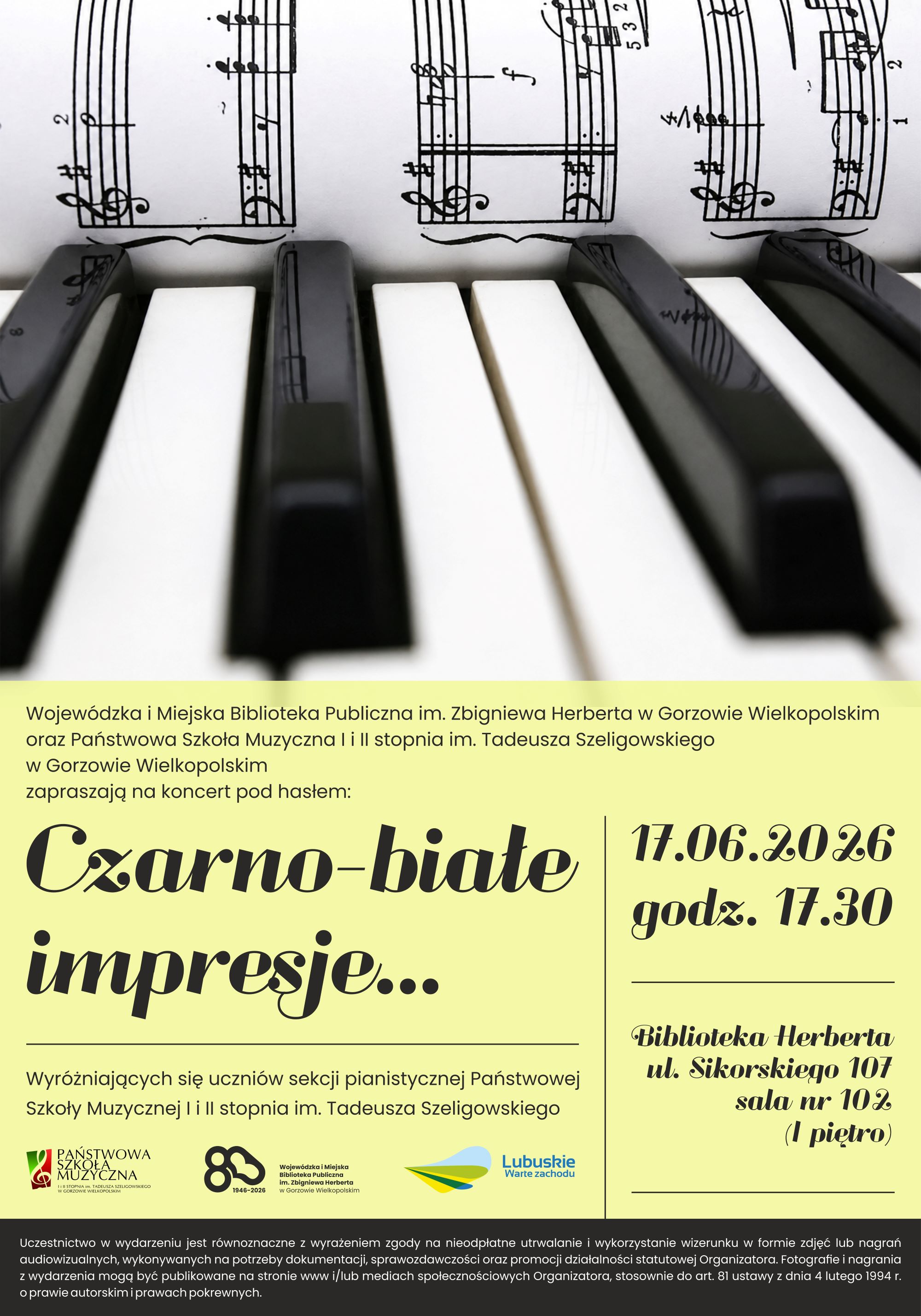 Plakat koncertu &bdquo;Czarno-białe impresje&hellip;&rdquo; organizowanego przez Wojew&oacute;dzką i&nbsp;Miejską Bibliotekę Publiczną im. Zbigniewa Herberta w&nbsp;Gorzowie Wielkopolskim oraz&nbsp;Państwową Szkołę Muzyczną I i&nbsp;II stopnia im. Tadeusza Szeligowskiego. G&oacute;rną część zajmuje fotografia klawiatury fortepianu w&nbsp;zbliżeniu, z&nbsp;widocznymi czarnymi i&nbsp;białymi klawiszami oraz&nbsp;nałożonym zapisem nutowym. Dolna część ma jasne, zielonkawe tło z&nbsp;tekstem informującym o&nbsp;koncercie wyr&oacute;żniających się uczni&oacute;w sekcji pianistycznej. Tytuł &bdquo;Czarno-białe impresje&hellip;&rdquo; zapisany jest dużą, dekoracyjną czcionką. Po prawej stronie znajdują się szczeg&oacute;ły Na dole widoczne są logotypy organizator&oacute;w oraz&nbsp;regionu Lubuskie, a&nbsp;także drobny tekst dotyczący zgody na&nbsp;utrwalanie i&nbsp;publikację wizerunku uczestnik&oacute;w wydarzenia: Uczestnictwo w&nbsp;wydarzeniu jest r&oacute;wnoznaczne z&nbsp;wyrażeniem zgody na&nbsp;nieodpłatne utrwalanie i&nbsp;wykorzystywanie wizerunku w&nbsp;formie zdjęć lub&nbsp;nagrań audiowizualnych, wykorzystywanych na&nbsp;potrzeby dokumentacji, sprawozdawczości oraz&nbsp;promocji działalności statutowej Organizatora. Fotografie i&nbsp;nagrania z&nbsp;wydarzenia mogą być publikowane na&nbsp;stronie www i/lub mediach społecznościowych Organizatora, stosownie do art. 81 ustawy z&nbsp;dnia 4 lutego 1994r. o&nbsp;prawie autorskim i&nbsp;prawach pokrewnych.