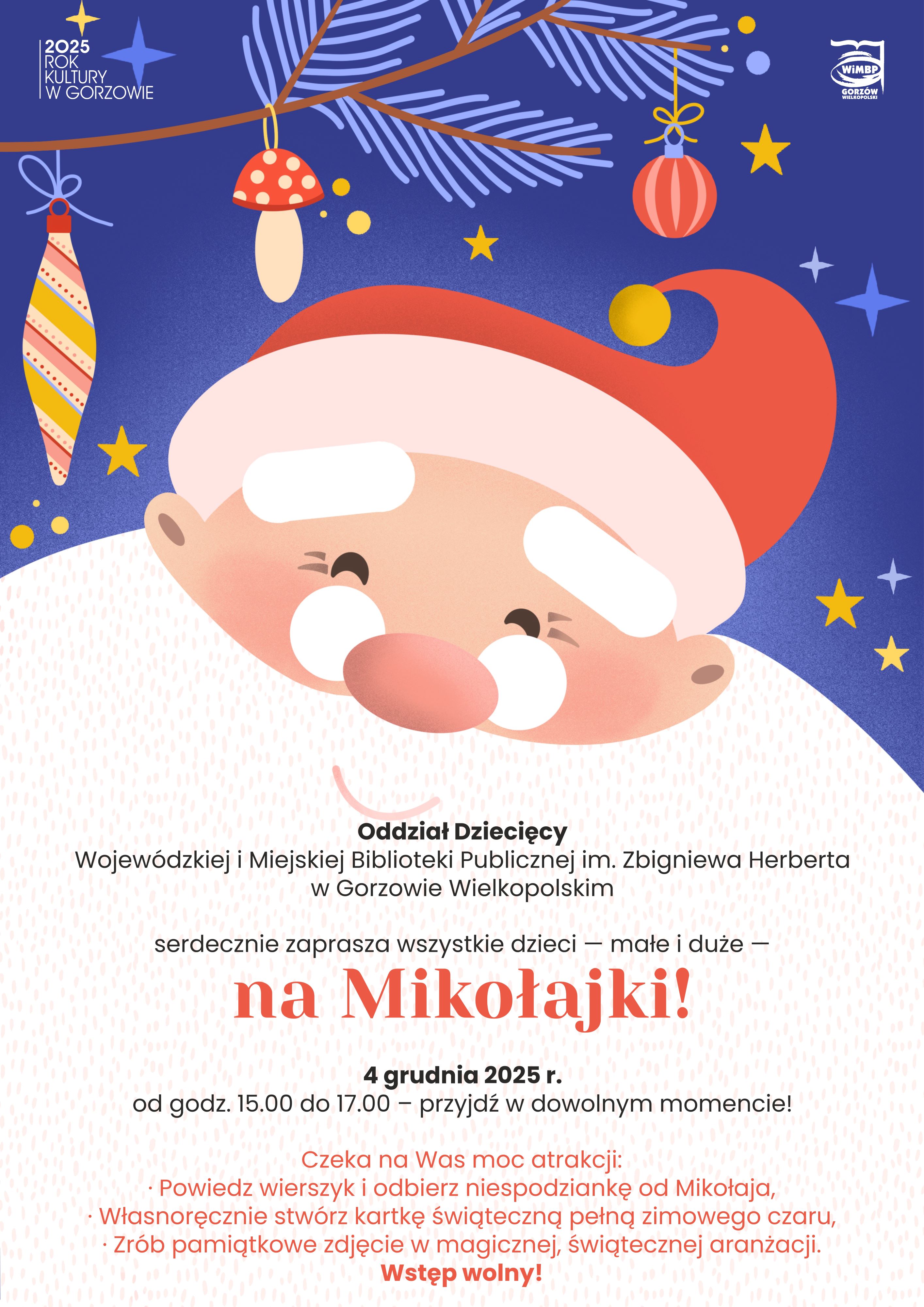 Plakat świąteczny z&nbsp;motywem Mikołaja. Na g&oacute;rze widać fragment choinki z&nbsp;bombkami i&nbsp;ozdobami, a&nbsp;centralnie jest duża, uśmiechnięta twarz Mikołaja w&nbsp;czerwonej czapce. W tle gwiazdki i&nbsp;ciemnoniebieskie tło.  Treść plakatu:  Oddział Dziecięcy Wojew&oacute;dzkiej i&nbsp;Miejskiej Biblioteki Publicznej im. Zbigniewa Herberta w&nbsp;Gorzowie Wielkopolskim serdecznie zaprasza wszystkie dzieci &ndash; małe i&nbsp;duże &ndash; na&nbsp;Mikołajki!  4 grudnia 2025 r. od godz. 15.00 do 17.00 &ndash; przyjdź w&nbsp;dowolnym momencie!  Czeka na&nbsp;was moc atrakcji: - Powiedz wierszyk i&nbsp;odbierz słodki upominek od Mikołaja, - Własnoręcznie stw&oacute;rz kartkę świąteczną pełną zimowego czaru, - Zr&oacute;b pamiątkowe zdjęcie w&nbsp;magicznej, świątecznej aranżacji.  Wstęp wolny!