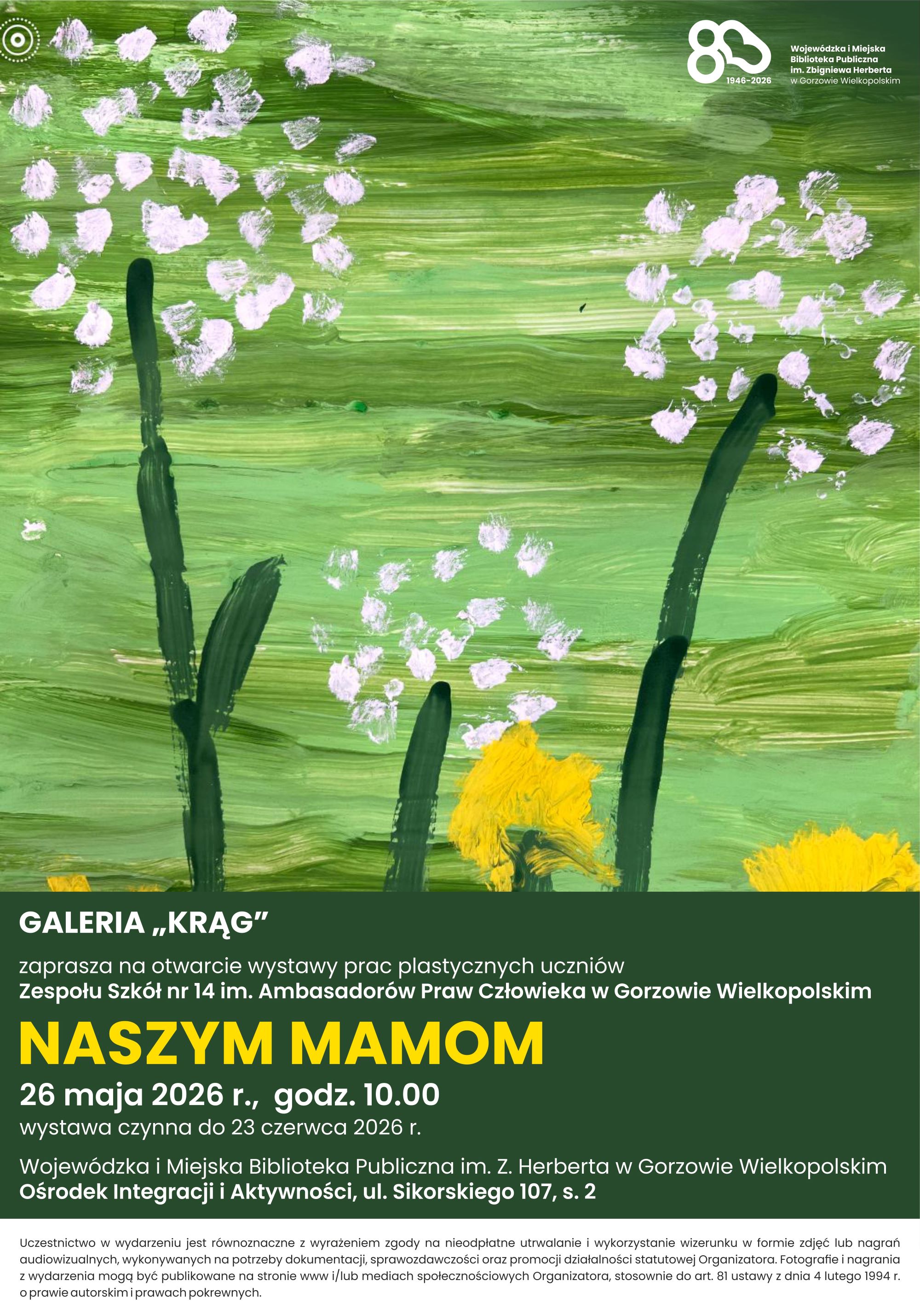 Plakat zapraszający na&nbsp;wystawę prac plastycznych uczni&oacute;w zatytułowaną &bdquo;NASZYM MAMOM&rdquo;. G&oacute;rną część plakatu zajmuje malowany farbami obraz przedstawiający białe i&nbsp;ż&oacute;łte kwiaty na&nbsp;zielonym tle. Dolna część to ciemnozielony blok z&nbsp;białymi i&nbsp;ż&oacute;łtymi napisami informującymi o&nbsp;wydarzeniu. Wystawa organizowana przez Galerię &bdquo;Krąg&rdquo;. Ekspozycja będzie czynna do 23 czerwca 2026 roku. Na samym dole znajduje się drobny tekst z&nbsp;notą prawną dotyczącą zgody na&nbsp;wykorzystanie wizerunku uczestnik&oacute;w:Uczestnictwo w&nbsp;wydarzeniu jest r&oacute;wnoznaczne z&nbsp;wyrażeniem zgody na&nbsp;nieodpłatne utrwalanie i&nbsp;wykorzystywanie wizerunku w&nbsp;formie zdjęć lub&nbsp;nagrań audiowizualnych, wykorzystywanych na&nbsp;potrzeby dokumentacji, sprawozdawczości oraz&nbsp;promocji działalności statutowej Organizatora. Fotografie i&nbsp;nagrania z&nbsp;wydarzenia mogą być publikowane na&nbsp;stronie www i/lub mediach społecznościowych Organizatora, stosownie do art. 81 ustawy z&nbsp;dnia 4 lutego 1994r. o&nbsp;prawie autorskim i&nbsp;prawach pokrewnych. 