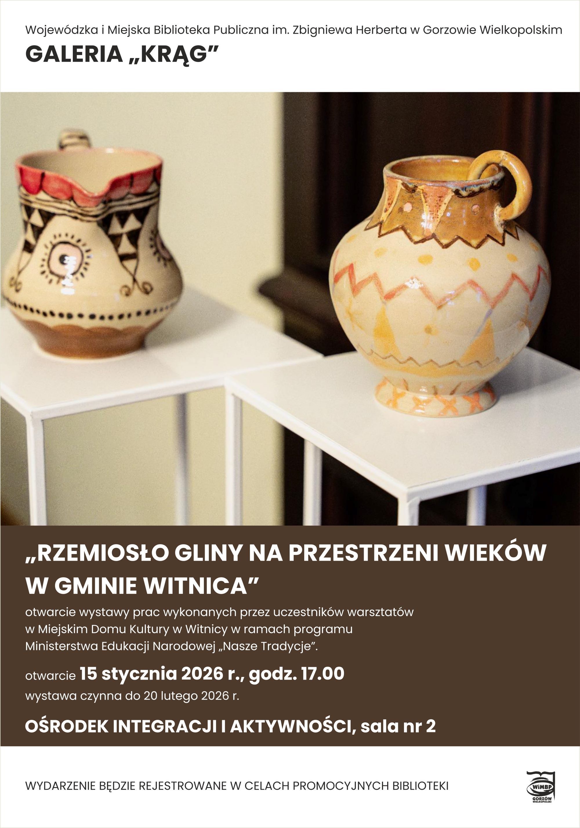 Plakat wystawy prezentującej ceramikę ludową. W g&oacute;rnej części widoczne są dwa ręcznie wykonane naczynia gliniane ustawione na&nbsp;białych postumentach: po lewej niewielki dzbanek w&nbsp;jasnych barwach z&nbsp;dekoracyjnymi wzorami geometrycznymi i&nbsp;czerwonym rantem, po prawej większy dzban z&nbsp;uchem, zdobiony falistymi i&nbsp;zygzakowatymi ornamentami w&nbsp;odcieniach beżu, ż&oacute;łci i&nbsp;brązu. Plakat informuje o&nbsp;wystawie pt. &bdquo;Rzemiosło gliny na&nbsp;przestrzeni wiek&oacute;w w&nbsp;gminie Witnica&rdquo;, prace wykonane przez uczestnik&oacute;w warsztat&oacute;w w&nbsp;Miejskim Domu Kultury w&nbsp;Witnicy w&nbsp;ramach programu Ministerstwa Edukacji Narodowej "Nasze Tradycje", organizowanej w&nbsp;Galerii &bdquo;Krąg&rdquo; Wojew&oacute;dzkiej i&nbsp;Miejskiej Biblioteki Publicznej im. Zbigniewa Herberta w&nbsp;Gorzowie Wielkopolskim. Otwarcie wystawy odbędzie się 15 stycznia 2026 roku o&nbsp;godzinie 17.00 w&nbsp;Ośrodku Integracji i&nbsp;Aktywności, sala nr 2. Wystawa czynna do 20 lutego 2026 roku.