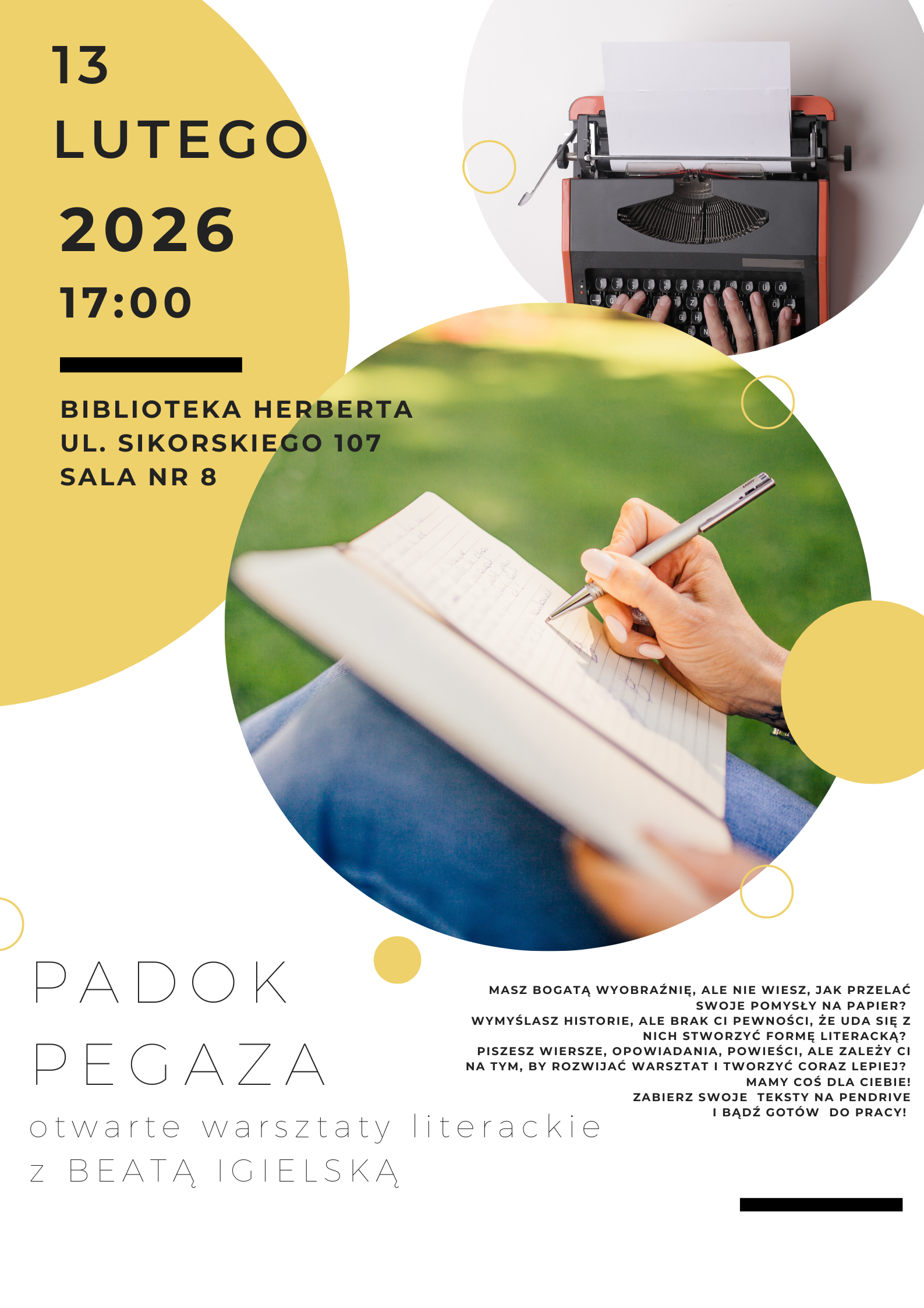 Plakat przedstawia wydarzenie zatytułowane "PADOK PEGAZA", na&nbsp;plakacie widoczne informacje: 13 lutego 2026 godz. 17.00 (BIBLIOTEKA HERBERTA UL. SIKORSKIEGO 107 SALA NR 8.) - otwarte warsztaty literackie z&nbsp;Beatą Igielską. Na plakacie widoczny dopisek do wydarzenia: masz bogatą wyobraźnie, ale&nbsp;nie wiesz, jak przelać swoje pomysły na&nbsp;papier? Wymyślasz historie, ale&nbsp;brak ci pewności, że&nbsp;uda się z&nbsp;nich stworzyć formę literacką? Piszesz wiersze, opowiadania, powieści, ale&nbsp;zależy Ci na&nbsp;tym, by rozwijać warsztat i&nbsp;tworzyć coraz lepiej? Mamy coś dla Ciebie! Zabierz swoje teksty na&nbsp;pendrive i&nbsp;bądź&nbsp;got&oacute;w do pracy.