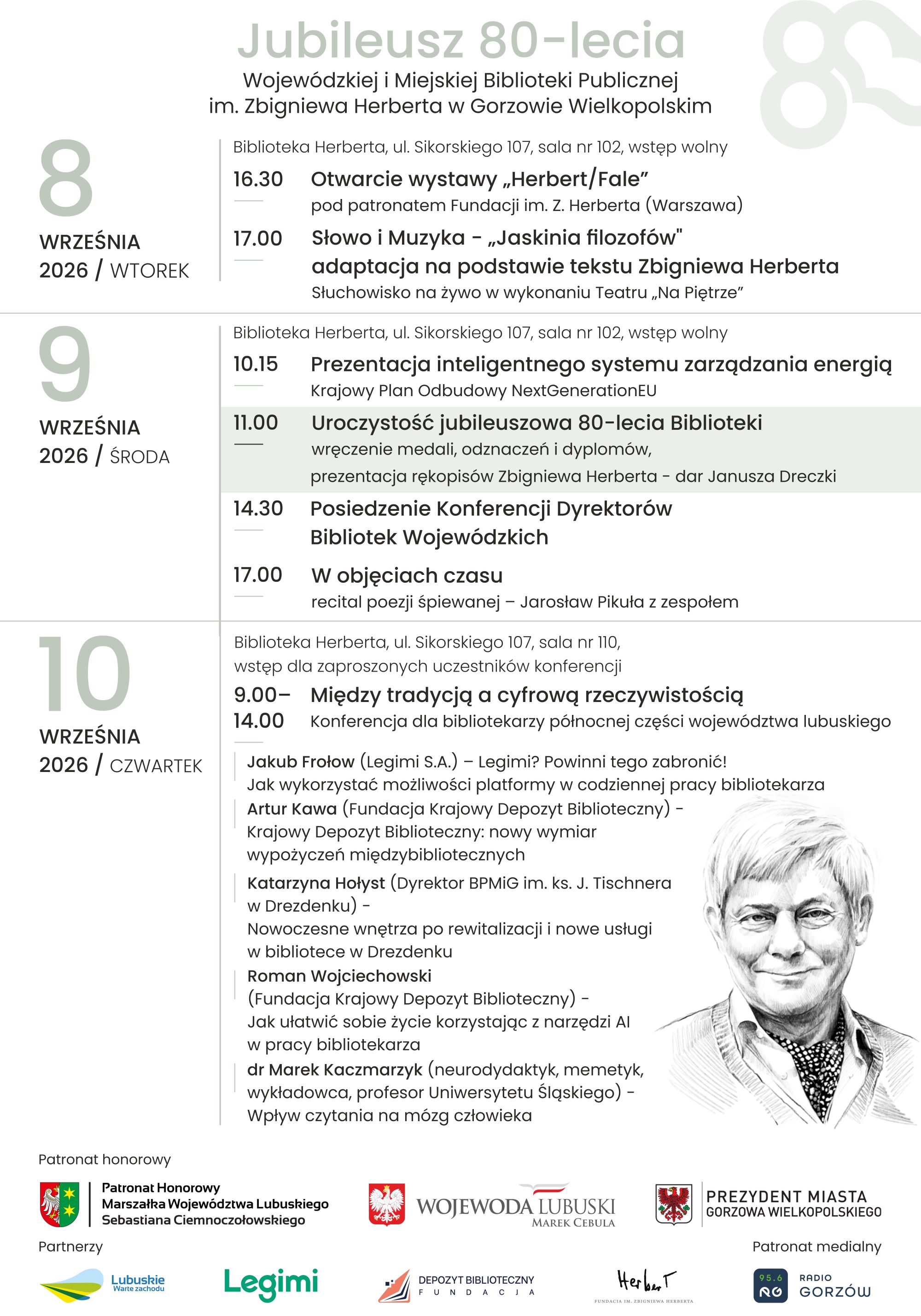 Program wydarzeń związanych z&nbsp;Jubileuszem 80-lecia Wojew&oacute;dzkiej i&nbsp;Miejskiej Biblioteki Publicznej im. Zbigniewa Herberta  8 września 2026 r. (wtorek)    godz. 16.30&nbsp;  Herbert/Fale &ndash; otwarcie wystawy pod patronatem Fundacji im. Z. Herberta w&nbsp;Warszawie  godz. 17.00&nbsp;  Słowo i&nbsp;Muzyka. Jaskinia filozof&oacute;w &ndash; adaptacja na&nbsp;podstawie tekst&oacute;w Z. Herberta. Słuchowisko na&nbsp;żywo w&nbsp;wykonaniu Teatru &bdquo;Na Piętrze&rdquo;  miejsce: Biblioteka Herberta, ul. Sikorskiego 107, sala nr 102, wstęp wolny    9 września 2026 r.    godz. 10.15  Prezentacja inteligentnego systemu zarządzania energią. Krajowy Plan Odbudowy NextGenerationEU  godz. 11.00  Uroczystość jubileuszowa 80-lecia Biblioteki. Wręczenie medali, odznaczeń i&nbsp;dyplom&oacute;w. Prezentacja rękopis&oacute;w Zbigniewa Herberta (dar Janusza Dreczki)  godz. 14.30&nbsp;  Posiedzenie Konferencji Dyrektor&oacute;w Bibliotek Wojew&oacute;dzkich  godz. 17.00  W objęciach czasu &ndash; recital poezji śpiewanej &ndash; Jarosław Pikuła z&nbsp;zespołem  miejsce: Biblioteka Herberta, ul. Sikorskiego 107, sala nr 102, wstęp wolny    10 września 2026 r.    godz. 9.00-14.00  Między tradycją a&nbsp;cyfrową rzeczywistością &ndash; konferencja dla bibliotekarzy p&oacute;łnocnej części wojew&oacute;dztwa lubuskiego.&nbsp;  Jakub Frołow (Legimi S.A.) - Legimi? Powinni tego zabronić! Jak wykorzystać możliwości platformy w&nbsp;codziennej pracy bibliotekarza. Artur Kawa (fundacja Krajowy Depozyt Biblioteczny) - Krajowy Depozyt Biblioteczny: nowy wymiar wypożyczeń międzybibliotecznych. Katarzyna Hołyst (dyrektor BPMiG im. ks. J. Tischnera w&nbsp;Drezdenku) - Nowoczesne wnętrza po rewitalizacji i&nbsp;nowe usługi w&nbsp;bibliotece w&nbsp;Drezdenku. Roman Wojciechowski (Fundacja Krajowy Depozyt Biblioteczny) - Jak ułatwić sobie życie korzystając z&nbsp;narzędzi AI w&nbsp;pracy bibliotekarza. dr Marek Kaczmarzyk (neurodydaktyk, memetyk, wykładowca, profesor Uniwersytetu Śląskiego) - Wpływ czytania na&nbsp;m&oacute;zg człowieka.  miejsce: Biblioteka Herberta, ul. Sikorskiego 107, sala nr 110, wstęp dla zaproszonych uczestnik&oacute;w konferencji.