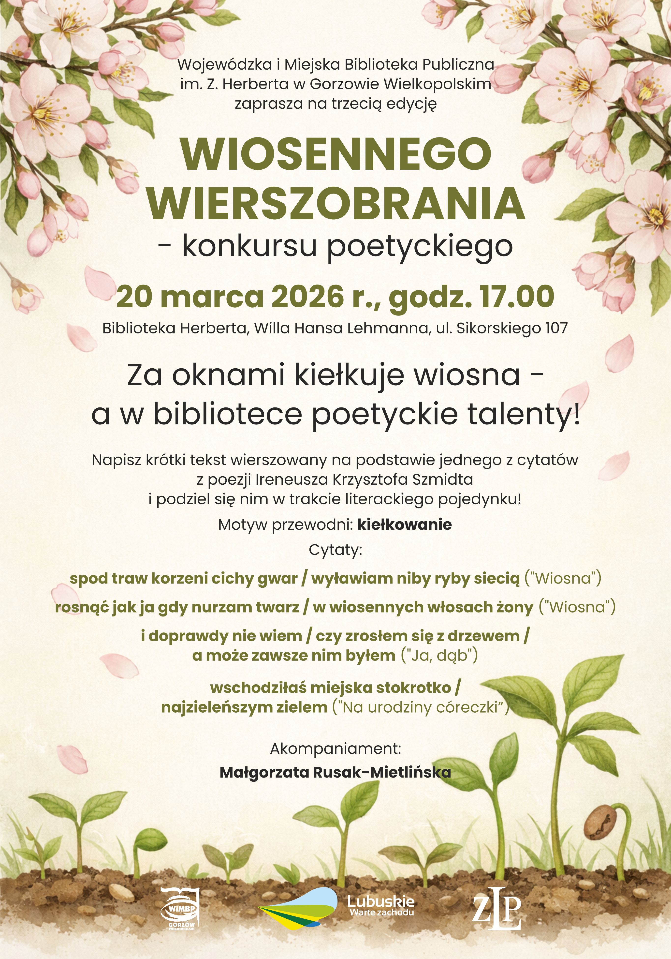 Plakat zapraszający na&nbsp;trzecią edycję &bdquo;Wiosennego Wierszobrania&rdquo; &ndash; konkursu poetyckiego organizowanego przez Wojew&oacute;dzką i&nbsp;Miejską Bibliotekę Publiczną im. Zbigniewa Herberta w&nbsp;Gorzowie Wielkopolskim. Wydarzenie odbędzie się 20 marca 2026 r. o&nbsp;godz. 17.00 w&nbsp;Bibliotece Herberta (Willa Hansa Lehmanna, ul. Sikorskiego 107).  Hasło przewodnie: &bdquo;Za oknami kiełkuje wiosna &ndash; a&nbsp;w bibliotece poetyckie talenty!&rdquo;. Uczestnicy mają napisać kr&oacute;tki tekst wierszowany inspirowany cytatami z&nbsp;poezji Ireneusza Krzysztofa Szmidta. Motyw przewodni: kiełkowanie. Na plakacie zamieszczono wybrane cytaty z&nbsp;wierszy &bdquo;Wiosna&rdquo;, &bdquo;Ja, dąb&rdquo; oraz&nbsp;&bdquo;Na urodziny c&oacute;reczki&rdquo;. Akompaniament: Małgorzata Rusak-Mietlińska.  Tło utrzymane w&nbsp;jasnej, kremowej kolorystyce, ozdobione kwitnącymi gałązkami w&nbsp;g&oacute;rnej części oraz&nbsp;ilustracją kiełkujących roślin wyrastających z&nbsp;ziemi na&nbsp;dole. W dolnej części znajdują się logotypy organizator&oacute;w i&nbsp;partner&oacute;w, w&nbsp;tym WiMBP oraz&nbsp;&bdquo;Lubuskie Warte zachodu&rdquo;.